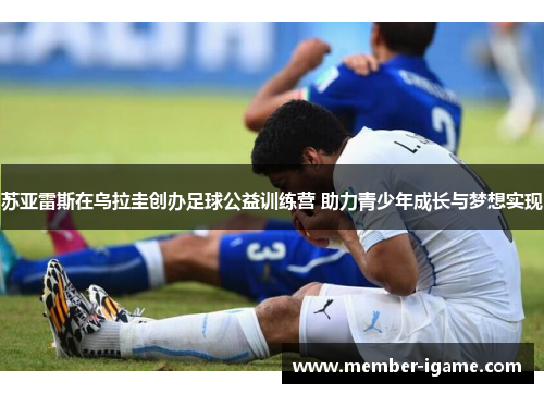 苏亚雷斯在乌拉圭创办足球公益训练营 助力青少年成长与梦想实现 苏亚雷斯在乌拉圭创办足球公益训练营 助力青少年成长与梦想实现