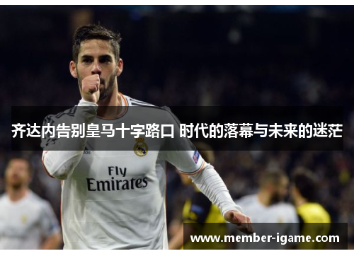 齐达内告别皇马十字路口 时代的落幕与未来的迷茫 齐达内告别皇马十字路口 时代的落幕与未来的迷茫