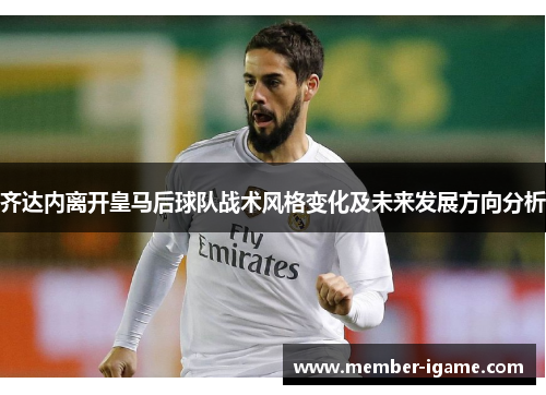 齐达内离开皇马后球队战术风格变化及未来发展方向分析 齐达内离开皇马后球队战术风格变化及未来发展方向分析