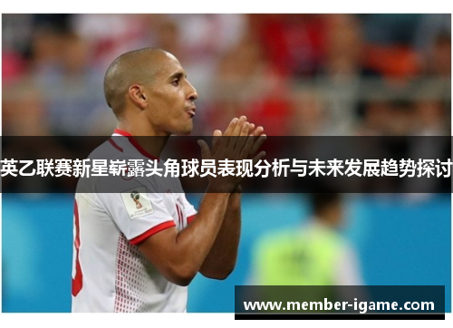 英乙联赛新星崭露头角球员表现分析与未来发展趋势探讨 英乙联赛新星崭露头角球员表现分析与未来发展趋势探讨