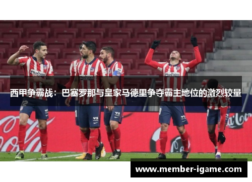 西甲争霸战:巴塞罗那与皇家马德里争夺霸主地位的激烈较量 西甲争霸战:巴塞罗那与皇家马德里争夺霸主地位的激烈较量