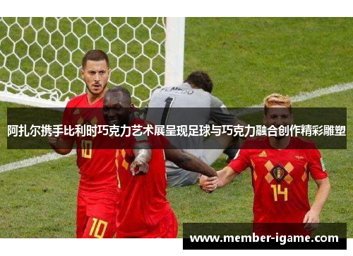 阿扎尔携手比利时巧克力艺术展呈现足球与巧克力融合创作精彩雕塑 阿扎尔携手比利时巧克力艺术展呈现足球与巧克力融合创作精彩雕塑