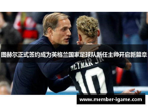 图赫尔正式签约成为英格兰国家足球队新任主帅开启新篇章