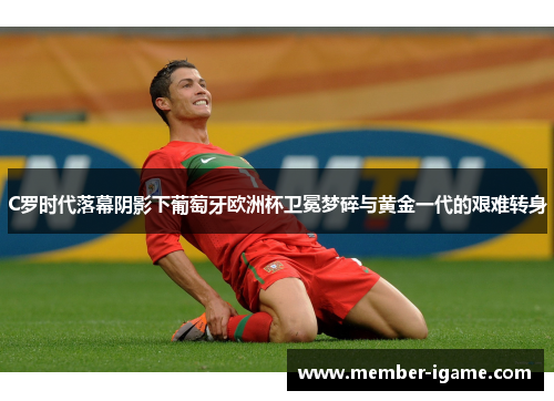 C罗时代落幕阴影下葡萄牙欧洲杯卫冕梦碎与黄金一代的艰难转身